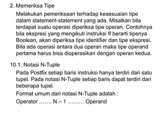 2. Memeriksa Tipe
Melakukan pemeriksaan terhadap kesesuaian tipe
dalam statement-statement yang ada. Misalkan bila
terdapat suatu operasi diperiksa tipe operan. Contohnya
bila ekspresi yang mengikuti instruksi If berarti tipenya
Boolean, akan diperiksa tipe identifier dan tipe ekspresi.
Bila ada operasi antara dua operan maka tipe operand
pertama harus bisa dioperasikan dengan operan kedua.
10.1. Notasi N-Tuple
Pada Postfix setiap baris instruksi hanya terdiri dari satu
tupel. Pada notasi N-Tuple setiap baris dapat terdiri dari
beberapa tupel.
Format umum dari notasi N-Tuple adalah :
Operator ……. N – 1 ……… Operand
 