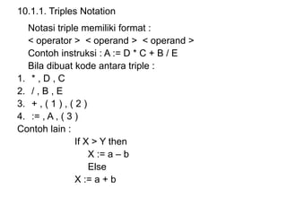 10.1.1. Triples Notation
Notasi triple memiliki format :
< operator > < operand > < operand >
Contoh instruksi : A := D * C + B / E
Bila dibuat kode antara triple :
1. * , D , C
2. / , B , E
3. + , ( 1 ) , ( 2 )
4. := , A , ( 3 )
Contoh lain :
If X > Y then
X := a – b
Else
X := a + b
 