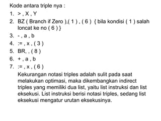 Kode antara triple nya :
1. > , X , Y
2. BZ ( Branch if Zero ),( 1 ) , ( 6 ) { bila kondisi ( 1 ) salah
loncat ke no ( 6 ) }
3. - , a , b
4. := , x , ( 3 )
5. BR, , ( 8 )
6. + , a , b
7. := , x , ( 6 )
Kekurangan notasi triples adalah sulit pada saat
melakukan optimasi, maka dikembangkan indirect
triples yang memiliki dua list, yaitu list instruksi dan list
eksekusi. List instruksi berisi notasi triples, sedang list
eksekusi mengatur urutan eksekusinya.
 