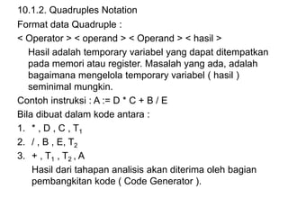 10.1.2. Quadruples Notation
Format data Quadruple :
< Operator > < operand > < Operand > < hasil >
Hasil adalah temporary variabel yang dapat ditempatkan
pada memori atau register. Masalah yang ada, adalah
bagaimana mengelola temporary variabel ( hasil )
seminimal mungkin.
Contoh instruksi : A := D * C + B / E
Bila dibuat dalam kode antara :
1. * , D , C , T1
2. / , B , E, T2
3. + , T1 , T2 , A
Hasil dari tahapan analisis akan diterima oleh bagian
pembangkitan kode ( Code Generator ).
 