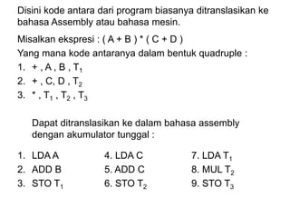 Disini kode antara dari program biasanya ditranslasikan ke
bahasa Assembly atau bahasa mesin.
Misalkan ekspresi : ( A + B ) * ( C + D )
Yang mana kode antaranya dalam bentuk quadruple :
1. + , A , B , T1
2. + , C, D , T2
3. * , T1 , T2 , T3
Dapat ditranslasikan ke dalam bahasa assembly
dengan akumulator tunggal :
1. LDA A 4. LDA C 7. LDA T1
2. ADD B 5. ADD C 8. MUL T2
3. STO T1 6. STO T2 9. STO T3
 