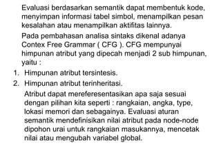 Evaluasi berdasarkan semantik dapat membentuk kode,
menyimpan informasi tabel simbol, menampilkan pesan
kesalahan atau menampilkan aktifitas lainnya.
Pada pembahasan analisa sintaks dikenal adanya
Contex Free Grammar ( CFG ). CFG mempunyai
himpunan atribut yang dipecah menjadi 2 sub himpunan,
yaitu :
1. Himpunan atribut tersintesis.
2. Himpunan atribut terinheritasi.
Atribut dapat mereferesentasikan apa saja sesuai
dengan pilihan kita seperti : rangkaian, angka, type,
lokasi memori dan sebagainya. Evaluasi aturan
semantik mendefinisikan nilai atribut pada node-node
dipohon urai untuk rangkaian masukannya, mencetak
nilai atau mengubah variabel global.
 