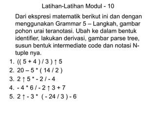 Latihan-Latihan Modul - 10
Dari ekspresi matematik berikut ini dan dengan
menggunakan Grammar 5 – Langkah, gambar
pohon urai teranotasi. Ubah ke dalam bentuk
identifier, lakukan derivasi, gambar parse tree,
susun bentuk intermediate code dan notasi N-
tuple nya.
1. (( 5 + 4 ) / 3 ) ↑ 5
2. 20 – 5 * ( 14 / 2 )
3. 2 ↑ 5 * - 2 / - 4
4. - 4 * 6 / - 2 ↑ 3 + 7
5. 2 ↑ - 3 * ( - 24 / 3 ) - 6
 