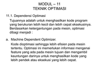MODUL – 11
TEKNIK OPTIMASI
11.1. Dependensi Optimasi
Tujuannya adalah untuk menghasilkan kode program
yang berukuran lebih kecil dan lebih cepat eksekusinya.
Berdasarkan ketergantungan pada mesin, optimasi
dibagi menjadi :
a. Machine Dependent Optimizer.
Kode dioptimasi sehingga lebih efisien pada mesin
tertentu. Optimasi ini memerlukan informasi mengenai
feature yang ada pada mesin tujuan dan mengambil
keuntungan darinya untuk menghasilkan kode yang
lebih pendek atau eksekusi yang lebih cepat.
 