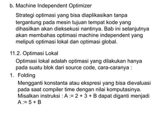 b. Machine Independent Optimizer
Strategi optimasi yang bisa diaplikasikan tanpa
tergantung pada mesin tujuan tempat kode yang
dihasilkan akan dieksekusi nantinya. Bab ini selanjutnya
akan membahas optimasi machine independent yang
meliputi optimasi lokal dan optimasi global.
11.2. Optimasi Lokal
Optimasi lokal adalah optimasi yang dilakukan hanya
pada suatu blok dari source code, cara-caranya :
1. Folding
Mengganti konstanta atau ekspresi yang bisa dievaluasi
pada saat compiler time dengan nilai komputasinya.
Misalkan instruksi : A := 2 + 3 + B dapat diganti menjadi
A := 5 + B
 
