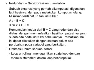 2. Redundant – Subexpression Elimination
Sebuah ekspresi yang pernah dikomputasi, digunakan
lagi hasilnya, dari pada melakukan komputasi ulang.
Misalkan terdapat urutan instruksi :
A : = B + C
X := Y + B + C
Kemunculan kedua dari B + C yang redundan bisa
diatasi dengan memanfaatkan hasil komputasinya yang
sudah ada pada instruksi sebelumnya. Perhatikan, hal
ini dapat dilakukan dengan catatan belum ada
perubahan pada variabel yang berkaitan.
3. Optimasi Dalam sebuah Iterasi
- Loop unrolling : menggantikan suatu loop dengan
menulis statement dalam loop beberapa kali.
 