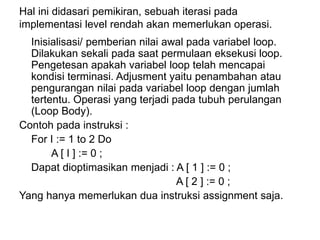 Hal ini didasari pemikiran, sebuah iterasi pada
implementasi level rendah akan memerlukan operasi.
Inisialisasi/ pemberian nilai awal pada variabel loop.
Dilakukan sekali pada saat permulaan eksekusi loop.
Pengetesan apakah variabel loop telah mencapai
kondisi terminasi. Adjusment yaitu penambahan atau
pengurangan nilai pada variabel loop dengan jumlah
tertentu. Operasi yang terjadi pada tubuh perulangan
(Loop Body).
Contoh pada instruksi :
For I := 1 to 2 Do
A [ I ] := 0 ;
Dapat dioptimasikan menjadi : A [ 1 ] := 0 ;
A [ 2 ] := 0 ;
Yang hanya memerlukan dua instruksi assignment saja.
 