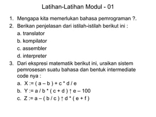 Latihan-Latihan Modul - 01
1. Mengapa kita memerlukan bahasa pemrograman ?.
2. Berikan penjelasan dari istilah-istilah berikut ini :
a. translator
b. kompilator
c. assembler
d. interpreter
3. Dari ekspresi matematik berikut ini, uraikan sistem
pemrosesan suatu bahasa dan bentuk intermediate
code nya :
a. X := ( a – b ) + c * d / e
b. Y := a / b * ( c + d ) ↑ e – 100
c. Z := a – ( b / c ) ↑ d * ( e + f )
 