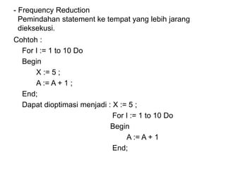 - Frequency Reduction
Pemindahan statement ke tempat yang lebih jarang
dieksekusi.
Cohtoh :
For I := 1 to 10 Do
Begin
X := 5 ;
A := A + 1 ;
End;
Dapat dioptimasi menjadi : X := 5 ;
For I := 1 to 10 Do
Begin
A := A + 1
End;
 