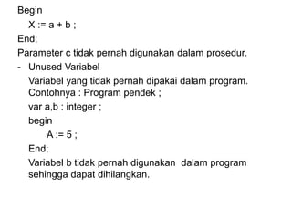 Begin
X := a + b ;
End;
Parameter c tidak pernah digunakan dalam prosedur.
- Unused Variabel
Variabel yang tidak pernah dipakai dalam program.
Contohnya : Program pendek ;
var a,b : integer ;
begin
A := 5 ;
End;
Variabel b tidak pernah digunakan dalam program
sehingga dapat dihilangkan.
 