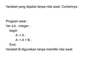 Variabel yang dipakai tanpa nilai awal. Contohnya :
Program awal ;
Var a,b : integer ;
begin
A := 5 ;
A := A + B ;
End;
Variabel B digunakan tanpa memiliki nilai awal.
 