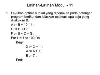 Latihan-Latihan Modul - 11
1. Lakukan optimasi lokal yang diperlukan pada potongan
program berikut dan jelaskan optimasi apa saja yang
dilakukan !!.
A := B + 10 * 4 ;
C := B + D ;
F := B + D – G ;
For I := 1 to 100 Do
Begin
X := X + 1 ;
A := A + X ;
B := 7 ;
End;
 