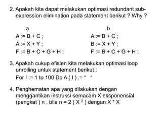 2. Apakah kita dapat melakukan optimasi redundant sub-
expression elimination pada statement berikut ? Why ?
a b
A := B + C ; A := B + C ;
A := X + Y ; B := X + Y ;
F := B + C + G + H ; F := B + C + G + H ;
3. Apakah cukup efisien kita melakukan optimasi loop
unrolling untuk statement berikut :
For I := 1 to 100 Do A ( I ) := “ “
4. Penghematan apa yang dilakukan dengan
menggantikan instruksi semacam X eksponensial
(pangkat ) n , bila n = 2 ( X 2 ) dengan X * X
 