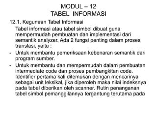 MODUL – 12
TABEL INFORMASI
12.1. Kegunaan Tabel Informasi
Tabel informasi atau tabel simbol dibuat guna
mempermudah pembuatan dan implementasi dari
semantik analyzer. Ada 2 fungsi penting dalam proses
translasi, yaitu :
- Untuk membantu pemeriksaan kebenaran semantik dari
program sumber.
- Untuk membantu dan mempermudah dalam pembuatan
intermediate code dan proses pembangkitan code.
Identifier pertama kali ditemukan dengan mencarinya
sebagai unit leksikal, jika diperoleh maka nilai indeksnya
pada tabel diberikan oleh scanner. Rutin penanganan
tabel simbol pemanggilannya tergantung terutama pada
 