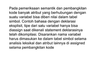 Pada pemeriksaan semantik dan pembangkitan
kode banyak atribut yang berhubungan dengan
suatu variabel bisa diberi nilai dalam tabel
simbol. Contoh bahasa dengan deklarasi
eksplisit, tipe dari satu variabel hanya bisa
diassign saat dikenali statement deklarasinya
telah dikompilasi. Disarankan nama variabel
harus dimasukan ke dalam tabel simbol selama
analisis leksikal dan atribut lainnya di assigned
selama pembangkitan kode
 