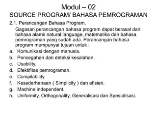 Modul – 02
SOURCE PROGRAM/ BAHASA PEMROGRAMAN
2.1. Perancangan Bahasa Program.
Gagasan perancangan bahasa program dapat berasal dari
bahasa alami/ natural language, matematika dan bahasa
pemrograman yang sudah ada. Perancangan bahasa
program mempunyai tujuan untuk :
a. Komunikasi dengan manusia.
b. Pencegahan dan deteksi kesalahan.
c. Usability.
d. Efektifitas pemrograman.
e. Compilability.
f. Kesederhanaan ( Simplicity ) dan efisien.
g. Machine independent.
h. Uniformity, Orthogonality, Generalisasi dan Spesialisasi.
 