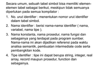 Secara umum, sebuah tabel simbol bisa memiliki elemen-
elemen tabel sebagai berikut, meskipun tidak semuanya
diperlukan pada semua kompilator :
1. No. urut identifier : menentukan nomor urut identifier
dalam tabel simbol.
2. Nama identifier : berisi nama-nama identifier ( nama,
variabel, nama tipe ).
3. Nama konstanta, nama prosedur, nama fungsi dan
sebagainya yang terdapat pada program sumber.
Nama-nama ini akan dijadikan referensi pada waktu
analisa semantik, pembuatan intermediate code serta
pembangkitan kode.
4. Tipe identifier : tipe ini dapat berupa string, integer, real
array, record maupun prosedur, function dan
sebagainya.
 