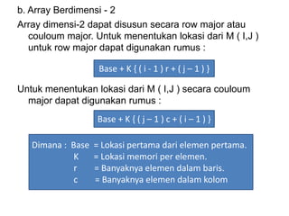 b. Array Berdimensi - 2
Array dimensi-2 dapat disusun secara row major atau
couloum major. Untuk menentukan lokasi dari M ( I,J )
untuk row major dapat digunakan rumus :
Untuk menentukan lokasi dari M ( I,J ) secara couloum
major dapat digunakan rumus :
Base + K { ( i - 1 ) r + ( j – 1 ) }
Base + K { ( j – 1 ) c + ( i – 1 ) }
Dimana : Base = Lokasi pertama dari elemen pertama.
K = Lokasi memori per elemen.
r = Banyaknya elemen dalam baris.
c = Banyaknya elemen dalam kolom
 