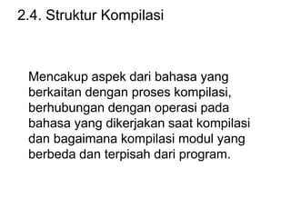 2.4. Struktur Kompilasi
Mencakup aspek dari bahasa yang
berkaitan dengan proses kompilasi,
berhubungan dengan operasi pada
bahasa yang dikerjakan saat kompilasi
dan bagaimana kompilasi modul yang
berbeda dan terpisah dari program.
 