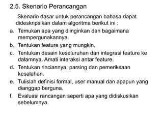 2.5. Skenario Perancangan
Skenario dasar untuk perancangan bahasa dapat
dideskripsikan dalam algoritma berikut ini :
a. Temukan apa yang diinginkan dan bagaimana
mempergunakannya.
b. Tentukan feature yang mungkin.
c. Tentukan desain keseluruhan dan integrasi feature ke
dalamnya. Amati interaksi antar feature.
d. Tentukan rinciannya, parsing dan pemeriksaan
kesalahan.
e. Tulislah definisi formal, user manual dan apapun yang
dianggap berguna.
f. Evaluasi rancangan seperti apa yang didiskusikan
sebelumnya.
 
