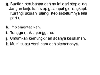 g. Buatlah perubahan dan mulai dari step c lagi.
Jangan lanjutkan step g sampai g dilengkapi.
Kurangi ukuran, ulangi step sebelumnya bila
perlu.
h. Implementasikan.
i. Tunggu reaksi pengguna.
j. Umumkan kemungkinan adanya kesalahan.
k. Mulai suatu versi baru dan skenarionya.
 