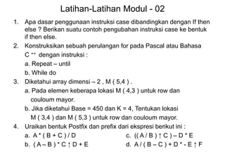 Latihan-Latihan Modul - 02
1. Apa dasar penggunaan instruksi case dibandingkan dengan If then
else ? Berikan suatu contoh pengubahan instruksi case ke bentuk
if then else.
2. Konstruksikan sebuah perulangan for pada Pascal atau Bahasa
C ++ dengan instruksi :
a. Repeat – until
b. While do
3. Diketahui array dimensi – 2 , M ( 5,4 ) .
a. Pada elemen keberapa lokasi M ( 4,3 ) untuk row dan
couloum mayor.
b. Jika diketahui Base = 450 dan K = 4, Tentukan lokasi
M ( 3,4 ) dan M ( 5,3 ) untuk row dan couloum mayor.
4. Uraikan bentuk Postfix dan prefix dari ekspresi berikut ini :
a. A * ( B + C ) / D c. (( A / B ) ↑ C ) – D * E
b. ( A – B ) * C ↑ D + E d. A / ( B – C ) + D * - E ↑ F
 