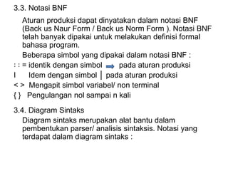 3.3. Notasi BNF
Aturan produksi dapat dinyatakan dalam notasi BNF
(Back us Naur Form / Back us Norm Form ). Notasi BNF
telah banyak dipakai untuk melakukan definisi formal
bahasa program.
Beberapa simbol yang dipakai dalam notasi BNF :
꞉ ꞉ = identik dengan simbol pada aturan produksi
I Idem dengan simbol │ pada aturan produksi
< > Mengapit simbol variabel/ non terminal
{ } Pengulangan nol sampai n kali
3.4. Diagram Sintaks
Diagram sintaks merupakan alat bantu dalam
pembentukan parser/ analisis sintaksis. Notasi yang
terdapat dalam diagram sintaks :
 