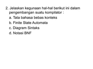 2. Jelaskan kegunaan hal-hal berikut ini dalam
pengembangan suatu kompilator :
a. Tata bahasa bebas konteks
b. Finite State Automata
c. Diagram Sintaks
d. Notasi BNF
 