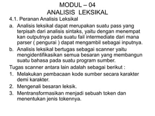 MODUL – 04
ANALISIS LEKSIKAL
4.1. Peranan Analisis Leksikal
a. Analisis leksikal dapat merupakan suatu pass yang
terpisah dari analisis sintaks, yaitu dengan menempat
kan outputnya pada suatu fail intermediate dari mana
parser ( pengurai ) dapat mengambil sebagai inputnya.
b. Analisis leksikal bertugas sebagai scanner yaitu
mengidentifikasikan semua besaran yang membangun
suatu bahasa pada suatu program sumber.
Tugas scanner antara lain adalah sebagai berikut :
1. Melakukan pembacaan kode sumber secara karakter
demi karakter.
2. Mengenali besaran leksik.
3. Mentransformasikan menjadi sebuah token dan
menentukan jenis tokennya.
 