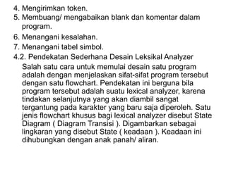 4. Mengirimkan token.
5. Membuang/ mengabaikan blank dan komentar dalam
program.
6. Menangani kesalahan.
7. Menangani tabel simbol.
4.2. Pendekatan Sederhana Desain Leksikal Analyzer
Salah satu cara untuk memulai desain satu program
adalah dengan menjelaskan sifat-sifat program tersebut
dengan satu flowchart. Pendekatan ini berguna bila
program tersebut adalah suatu lexical analyzer, karena
tindakan selanjutnya yang akan diambil sangat
tergantung pada karakter yang baru saja diperoleh. Satu
jenis flowchart khusus bagi lexical analyzer disebut State
Diagram ( Diagram Transisi ). Digambarkan sebagai
lingkaran yang disebut State ( keadaan ). Keadaan ini
dihubungkan dengan anak panah/ aliran.
 