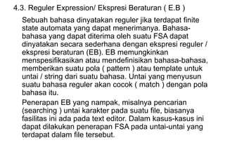 4.3. Reguler Expression/ Ekspresi Beraturan ( E.B )
Sebuah bahasa dinyatakan reguler jika terdapat finite
state automata yang dapat menerimanya. Bahasa-
bahasa yang dapat diterima oleh suatu FSA dapat
dinyatakan secara sederhana dengan ekspresi reguler /
ekspresi beraturan (EB). EB memungkinkan
menspesifikasikan atau mendefinisikan bahasa-bahasa,
memberikan suatu pola ( pattern ) atau template untuk
untai / string dari suatu bahasa. Untai yang menyusun
suatu bahasa reguler akan cocok ( match ) dengan pola
bahasa itu.
Penerapan EB yang nampak, misalnya pencarian
(searching ) untai karakter pada suatu file, biasanya
fasilitas ini ada pada text editor. Dalam kasus-kasus ini
dapat dilakukan penerapan FSA pada untai-untai yang
terdapat dalam file tersebut.
 