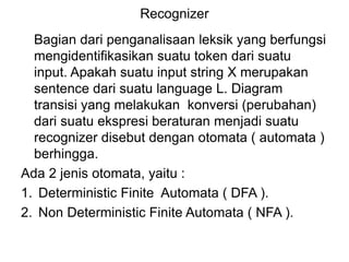 Recognizer
Bagian dari penganalisaan leksik yang berfungsi
mengidentifikasikan suatu token dari suatu
input. Apakah suatu input string X merupakan
sentence dari suatu language L. Diagram
transisi yang melakukan konversi (perubahan)
dari suatu ekspresi beraturan menjadi suatu
recognizer disebut dengan otomata ( automata )
berhingga.
Ada 2 jenis otomata, yaitu :
1. Deterministic Finite Automata ( DFA ).
2. Non Deterministic Finite Automata ( NFA ).
 