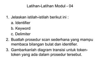 Latihan-Latihan Modul - 04
1. Jelaskan istilah-istilah berikut ini :
a. Identifier
b. Keyword
c. Delimiter
2. Buatlah prosedur scan sederhana yang mampu
membaca bilangan bulat dan identifier.
3. Gambarkanlah diagram transisi untuk token-
token yang ada dalam prosedur tersebut.
 