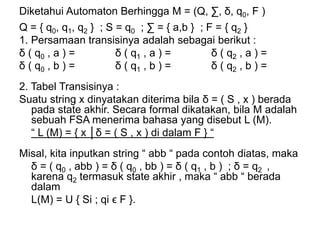 Diketahui Automaton Berhingga M = (Q, ∑, δ, q0, F )
Q = { q0, q1, q2 } ; S = q0 ; ∑ = { a,b } ; F = { q2 }
1. Persamaan transisinya adalah sebagai berikut :
δ ( q0 , a ) = δ ( q1 , a ) = δ ( q2 , a ) =
δ ( q0 , b ) = δ ( q1 , b ) = δ ( q2 , b ) =
2. Tabel Transisinya :
Suatu string x dinyatakan diterima bila δ = ( S , x ) berada
pada state akhir. Secara formal dikatakan, bila M adalah
sebuah FSA menerima bahasa yang disebut L (M).
“ L (M) = { x │δ = ( S , x ) di dalam F } “
Misal, kita inputkan string “ abb “ pada contoh diatas, maka
δ = ( q0 , abb ) = δ ( q0 , bb ) = δ ( q1 , b ) ; δ = q2 ,
karena q2 termasuk state akhir , maka “ abb “ berada
dalam
L(M) = U { Si ; qi ϵ F }.
 