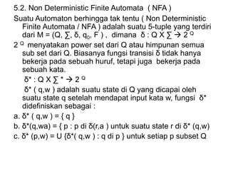 5.2. Non Deterministic Finite Automata ( NFA )
Suatu Automaton berhingga tak tentu ( Non Deterministic
Finite Automata / NFA ) adalah suatu 5-tuple yang terdiri
dari M = (Q, ∑, δ, q0, F ) , dimana δ : Q X ∑  2 Q
2 Q menyatakan power set dari Q atau himpunan semua
sub set dari Q. Biasanya fungsi transisi δ tidak hanya
bekerja pada sebuah huruf, tetapi juga bekerja pada
sebuah kata.
δ* : Q X ∑ *  2 Q
δ* ( q,w ) adalah suatu state di Q yang dicapai oleh
suatu state q setelah mendapat input kata w, fungsi δ*
didefiniskan sebagai :
a. δ* ( q,w ) = { q }
b. δ*(q,wa) = { p : p di δ(r,a ) untuk suatu state r di δ* (q,w)
c. δ* (p,w) = U {δ*( q,w ) : q di p } untuk setiap p subset Q
 