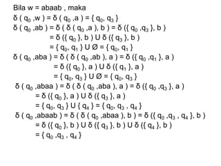 Bila w = abaab , maka
δ ( q0 ,w ) = δ ( q0 ,a ) = { q0, q3 }
δ ( q0 ,ab ) = δ ( δ ( q0 ,a ), b ) = δ ({ q0 ,q3 }, b )
= δ ({ q0 }, b ) U δ ({ q3 }, b )
= { q0, q1 } U Ø = { q0, q1 }
δ ( q0 ,aba ) = δ ( δ ( q0 ,ab ), a ) = δ ({ q0 ,q1 }, a )
= δ ({ q0 }, a ) U δ ({ q1 }, a )
= { q0, q3 } U Ø = { q0, q3 }
δ ( q0 ,abaa ) = δ ( δ ( q0 ,aba ), a ) = δ ({ q0 ,q3 }, a )
= δ ({ q0 }, a ) U δ ({ q3 }, a )
= { q0, q3 } U { q4 } = { q0, q3 , q4 }
δ ( q0 ,abaab ) = δ ( δ ( q0 ,abaa ), b ) = δ ({ q0 ,q3 , q4 }, b )
= δ ({ q0 }, b ) U δ ({ q3 }, b ) U δ ({ q4 }, b )
= { q0 ,q3 , q4 }
 
