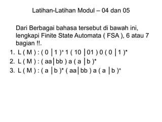 Latihan-Latihan Modul – 04 dan 05
Dari Berbagai bahasa tersebut di bawah ini,
lengkapi Finite State Automata ( FSA ), 6 atau 7
bagian !!.
1. L ( M ) : ( 0 │1 )+ 1 ( 10 │01 ) 0 ( 0 │1 )*
2. L ( M ) : ( aa│bb ) a ( a │b )*
3. L ( M ) : ( a │b )* ( aa│bb ) a ( a │b )+
 