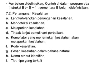 - Var belum didefinisikan. Contoh di dalam program ada
instruksi B := B + 1 ; sementara B belum didefinisikan.
7.2. Penanganan Kesalahan
a. Langkah-langkah penanganan kesalahan.
b. Mendeteksi kesalahan.
c. Melaporkan kesalahan.
d. Tindak lanjut pemulihan/ perbaikan.
e. Kompilator yang menemukan kesalahan akan
melaporkan kesalahan.
f. Kode kesalahan.
g. Pesan kesalahan dalam bahasa natural.
h. Nama atribut identifier.
i. Tipe-tipe yang terkait
 