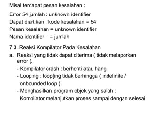 Misal terdapat pesan kesalahan :
Error 54 jumlah : unknown identifier
Dapat diartikan : kode kesalahan = 54
Pesan kesalahan = unknown identifier
Nama identifier = jumlah
7.3. Reaksi Kompilator Pada Kesalahan
a. Reaksi yang tidak dapat diterima ( tidak melaporkan
error ).
- Kompilator crash : berhenti atau hang
- Looping : loop[ing tidak berhingga ( indefinite /
onbounded loop ).
- Menghasilkan program objek yang salah :
Kompilator melanjutkan proses sampai dengan selesai
 