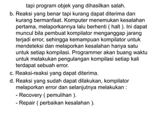 tapi program objek yang dihasilkan salah.
b. Reaksi yang benar tapi kurang dapat diterima dan
kurang bermanfaat. Komputer menemukan kesalahan
pertama, melaporkannya lalu berhenti ( halt ). Ini dapat
muncul bila pembuat kompilator menganggap jarang
terjadi error, sehingga kemampuan kompilator untuk
mendeteksi dan melaporkan kesalahan hanya satu
untuk setiap kompilasi. Programmer akan buang waktu
untuk melakukan pengulangan kompilasi setiap kali
terdapat sebuah error.
c. Reaksi-reaksi yang dapat diterima.
d. Reaksi yang sudah dapat dilakukan, kompilator
melaporkan error dan selanjutnya melakukan :
- Recovery ( pemulihan ).
- Repair ( perbaikan kesalahan ).
 
