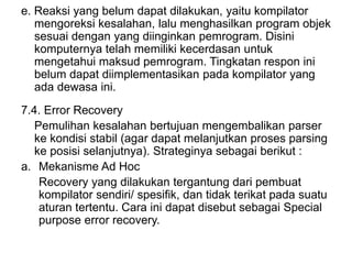 e. Reaksi yang belum dapat dilakukan, yaitu kompilator
mengoreksi kesalahan, lalu menghasilkan program objek
sesuai dengan yang diinginkan pemrogram. Disini
komputernya telah memiliki kecerdasan untuk
mengetahui maksud pemrogram. Tingkatan respon ini
belum dapat diimplementasikan pada kompilator yang
ada dewasa ini.
7.4. Error Recovery
Pemulihan kesalahan bertujuan mengembalikan parser
ke kondisi stabil (agar dapat melanjutkan proses parsing
ke posisi selanjutnya). Strateginya sebagai berikut :
a. Mekanisme Ad Hoc
Recovery yang dilakukan tergantung dari pembuat
kompilator sendiri/ spesifik, dan tidak terikat pada suatu
aturan tertentu. Cara ini dapat disebut sebagai Special
purpose error recovery.
 