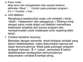 d. Panic mode
Maju terus dan mengabaikan teks sampai bertemu
delimeter. Misal ‘ ; ’ . Contoh pada potongan program :
If a = 1 kondisi := true ;
e. Unit deletion.
Menghapus keseluruhan suatu unit sintaktik ( misal :
<blok>, <statement> dan sebagainya ). Efeknya mirip
dengan panic mode tetapi unit deletion memelihara
kebenaran sintaksis dari source program dan
mempermudah untuk melakukan error repairing lebih
lanjut.
f. Context sensitive recovery
Berkaitan dengan semantik, misal terdapat variabel yang
belum dideklarasikan, maka diasumsikan tipenya ber
dasar kemunculannya. Misal pada potongan program
terdapat instruksi : B := ‘nama’, sementara B belum
dideklarasikan berdasarkan kemunculannya
diasumsikan variabel B bertipe string.
 