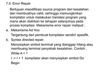 7.5. Error Repair
Bertujuan meodifikasi source program dari kesalahan
dan membuatnya valid, sehingga memungkinkan
kompilator untuk melakukan translasi program yang
mana akan dialirkan ke tahapan selanjutnya pada
proses kompilasi. Mekanisme error repair meliputi :
a. Mekanisme Ad Hoc
Tergantung dari pembuat kompilator sendiri/ spesifik.
b. Syntax directed repair.
Menyisipkan simbol terminal yang dianggap hilang atau
membuang terminal penyebab kesalahan. Contoh :
While A < 1
I := I + 1 kompilator akan menyisipkan simbol Do
Begin
 