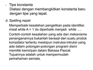 - Tipe konstanta
Diatasi dengan membangkitkan konstanta baru
dengan tipe yang tepat.
d. Spelling repair
Memperbaiki kesalahan pengetikan pada identifier,
misal while A = 1 do diperbaiki menjadi while ….
Contoh-contoh kesalahan yang ada dan mekanisme
penanganannya bukanlah berasal dari suatu produk
kompilator tertentu meskipun instruksi-intruksi yang
ada dalam potongan-potongan program disini
memiliki kemiripan dalam Bahasa Pascal.
Tujuannya adalah untuk mempermudah
pemahaman semata.
 