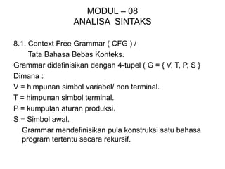MODUL – 08
ANALISA SINTAKS
8.1. Context Free Grammar ( CFG ) /
Tata Bahasa Bebas Konteks.
Grammar didefinisikan dengan 4-tupel ( G = { V, T, P, S }
Dimana :
V = himpunan simbol variabel/ non terminal.
T = himpunan simbol terminal.
P = kumpulan aturan produksi.
S = Simbol awal.
Grammar mendefinisikan pula konstruksi satu bahasa
program tertentu secara rekursif.
 