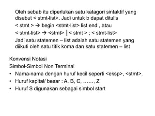 Oleh sebab itu diperlukan satu katagori sintaktif yang
disebut < stmt-list>. Jadi untuk b dapat ditulis
< stmt >  begin <stmt-list> list end , atau
< stmt-list>  <stmt> │< stmt > ; < stmt-list>
Jadi satu statemen – list adalah satu statemen yang
diikuti oleh satu titik koma dan satu statemen – list
Konvensi Notasi
Simbol-Simbol Non Terminal
• Nama-nama dengan huruf kecil seperti <eksp>, <stmt>.
• Huruf kapital/ besar : A, B, C, ……, Z
• Huruf S digunakan sebagai simbol start
 