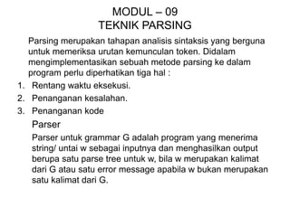 MODUL – 09
TEKNIK PARSING
Parsing merupakan tahapan analisis sintaksis yang berguna
untuk memeriksa urutan kemunculan token. Didalam
mengimplementasikan sebuah metode parsing ke dalam
program perlu diperhatikan tiga hal :
1. Rentang waktu eksekusi.
2. Penanganan kesalahan.
3. Penanganan kode
Parser
Parser untuk grammar G adalah program yang menerima
string/ untai w sebagai inputnya dan menghasilkan output
berupa satu parse tree untuk w, bila w merupakan kalimat
dari G atau satu error message apabila w bukan merupakan
satu kalimat dari G.
 