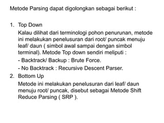 Metode Parsing dapat digolongkan sebagai berikut :
1. Top Down
Kalau dilihat dari terminologi pohon penurunan, metode
ini melakukan penelusuran dari root/ puncak menuju
leaf/ daun ( simbol awal sampai dengan simbol
terminal). Metode Top down sendiri meliputi :
- Backtrack/ Backup : Brute Force.
- No Backtrack : Recursive Descent Parser.
2. Bottom Up
Metode ini melakukan penelusuran dari leaf/ daun
menuju root/ puncak, disebut sebagai Metode Shift
Reduce Parsing ( SRP ).
 