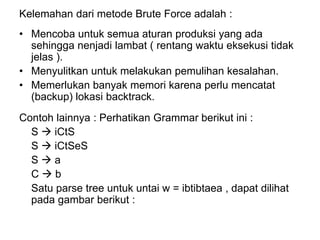 Kelemahan dari metode Brute Force adalah :
• Mencoba untuk semua aturan produksi yang ada
sehingga nenjadi lambat ( rentang waktu eksekusi tidak
jelas ).
• Menyulitkan untuk melakukan pemulihan kesalahan.
• Memerlukan banyak memori karena perlu mencatat
(backup) lokasi backtrack.
Contoh lainnya : Perhatikan Grammar berikut ini :
S  iCtS
S  iCtSeS
S  a
C  b
Satu parse tree untuk untai w = ibtibtaea , dapat dilihat
pada gambar berikut :
 