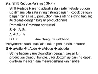 9.2. Shift Reduce Parsing ( SRP )
Shift Reduce Parsing adalah salah satu metode Bottom
up dimana bila satu string ( string bagian ) cocok dengan
bagian kanan satu production maka string (string bagian)
itu diganti dengan bagian productionnya.
Perhatikan Grammar berikut ini :
S  aAcBe
A  Ab │b
B d dan string : w = abbcde
Penyederhanaan tidak lain adalah penurunan terkanan.
S  aAcBe  aAcde  aAbcde  abbcde
String bagian yang digantikan dengan bagian kiri
production disebut handle. Jadi Bottom up parsing dapat
diartikan mencari dan menyederhanakan handle.
 